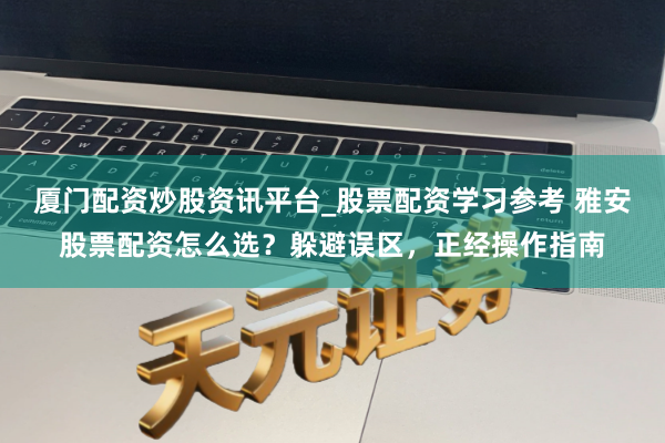 厦门配资炒股资讯平台_股票配资学习参考 雅安股票配资怎么选？躲避误区，正经操作指南