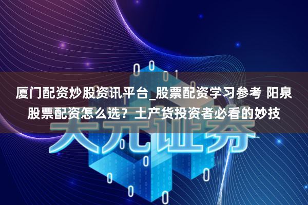厦门配资炒股资讯平台_股票配资学习参考 阳泉股票配资怎么选？土产货投资者必看的妙技
