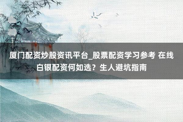 厦门配资炒股资讯平台_股票配资学习参考 在线白银配资何如选？生人避坑指南