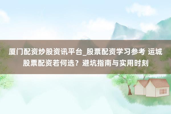 厦门配资炒股资讯平台_股票配资学习参考 运城股票配资若何选？避坑指南与实用时刻