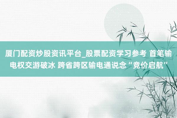 厦门配资炒股资讯平台_股票配资学习参考 首笔输电权交游破冰 跨省跨区输电通说念“竞价启航”