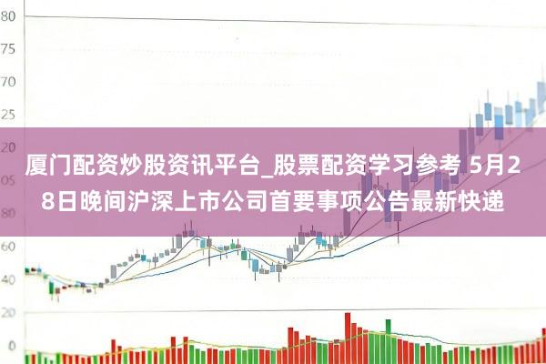 厦门配资炒股资讯平台_股票配资学习参考 5月28日晚间沪深上市公司首要事项公告最新快递