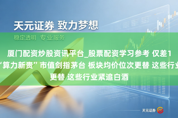 厦门配资炒股资讯平台_股票配资学习参考 仅差1个涨停！“算力新贵”市值剑指茅台 板块均价位次更替 这些行业紧追白酒