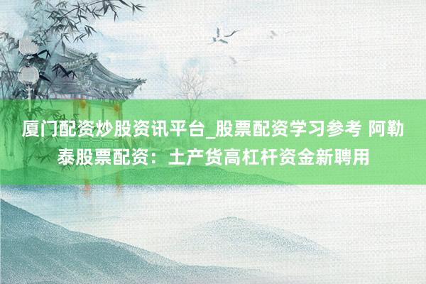 厦门配资炒股资讯平台_股票配资学习参考 阿勒泰股票配资：土产货高杠杆资金新聘用