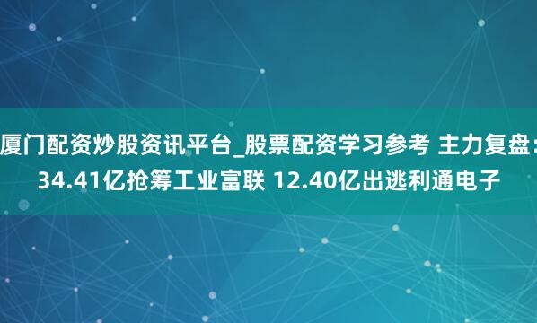 厦门配资炒股资讯平台_股票配资学习参考 主力复盘：34.41亿抢筹工业富联 12.40亿出逃利通电子