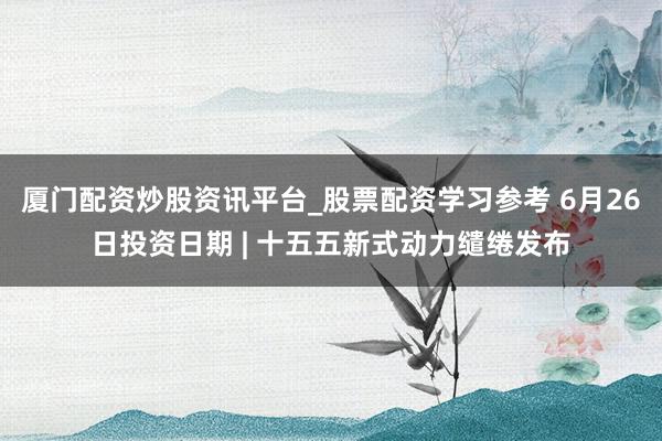 厦门配资炒股资讯平台_股票配资学习参考 6月26日投资日期 | 十五五新式动力缱绻发布