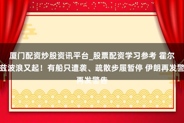 厦门配资炒股资讯平台_股票配资学习参考 霍尔木兹波浪又起！有船只遭袭、疏散步履暂停 伊朗再发警告