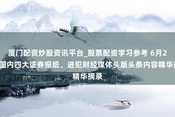 厦门配资炒股资讯平台_股票配资学习参考 6月26日国内四大证券报纸、进犯财经媒体头版头条内容精华摘录