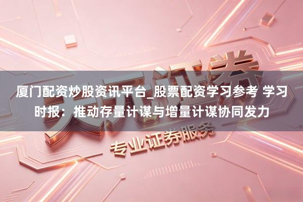 厦门配资炒股资讯平台_股票配资学习参考 学习时报：推动存量计谋与增量计谋协同发力