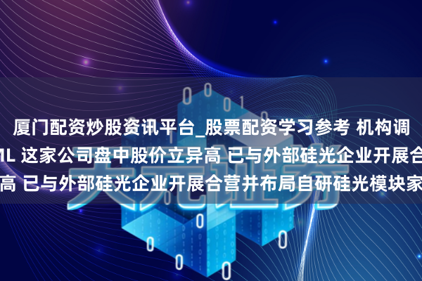 厦门配资炒股资讯平台_股票配资学习参考 机构调研丨光模块+PCB+EML 这家公司盘中股价立异高 已与外部硅光企业开展合营并布局自研硅光模块家具