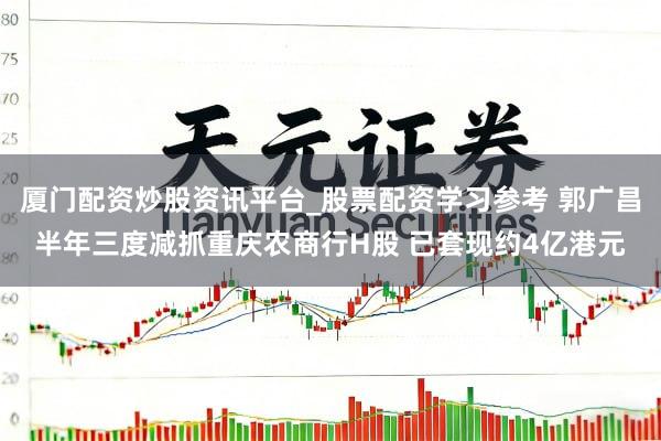 厦门配资炒股资讯平台_股票配资学习参考 郭广昌半年三度减抓重庆农商行H股 已套现约4亿港元