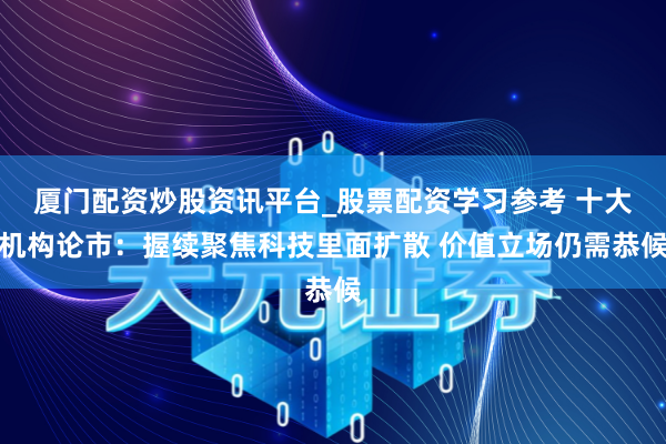 厦门配资炒股资讯平台_股票配资学习参考 十大机构论市：握续聚焦科技里面扩散 价值立场仍需恭候