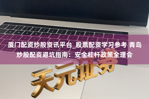 厦门配资炒股资讯平台_股票配资学习参考 青岛炒股配资避坑指南：安全杠杆政策全理会