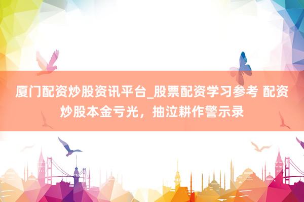 厦门配资炒股资讯平台_股票配资学习参考 配资炒股本金亏光，抽泣耕作警示录
