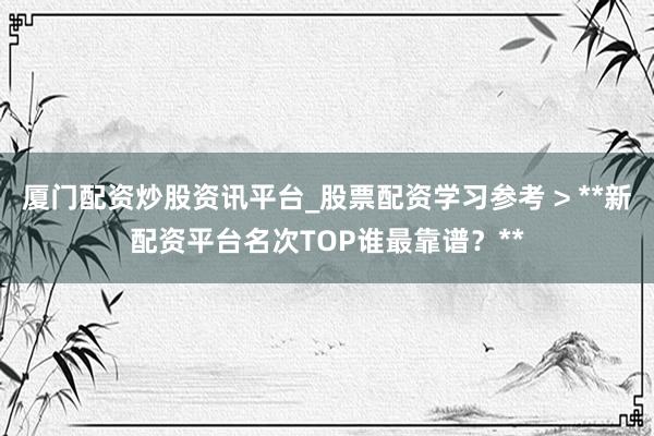 厦门配资炒股资讯平台_股票配资学习参考 > **新配资平台名次TOP谁最靠谱？**
