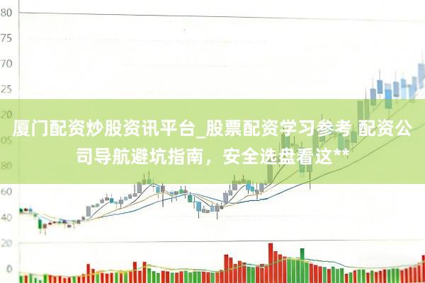厦门配资炒股资讯平台_股票配资学习参考 配资公司导航避坑指南，安全选盘看这**