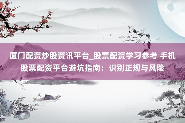厦门配资炒股资讯平台_股票配资学习参考 手机股票配资平台避坑指南：识别正规与风险